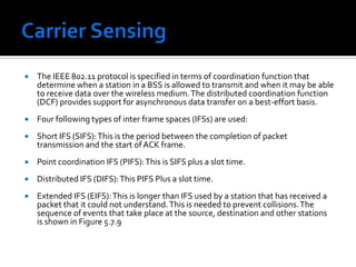Carrier Sensing The above protocol known as Multiple Access Carrier Avoidance (MACA) was subsequently extended to improve its performance and the new protocol, with the following three additions, was renamed as MACAW. First, the receiver sends an ACK frame after receiving a frame and all stations must wait for this ACK frame before trying to transmit. Second, the back-off algorithm is to run separately for each data stream, rather than for each station. This change improves the fairness of the protocol. Finally, some mechanism was added for stations to exchange information about configuration, and way to make the back-off algorithm react less violently to temporary problem. 