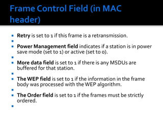 Frame Control Field (in MAC header) The protocol version field is 2 bits in length and will carry the version of the 802.11 standard. The initial value of 802.11 is 0; all other bit values are reserved. Type and subtype fields are 2 and 4 bits, respectively. They work together hierarchically to determine the function of the frame. The remaining 8 fields are all 1 bit in length. The To DS field is set to 1 if the frame is destined for the distribution system.From DS field is set to 1 when frames exit the distribution system.       Note that frames which stay within their basic service set have both of these fields set to 0. The More Frag field is set to 1 if there is a following fragment of the current MSDU(MAC Service Data Unit.). 