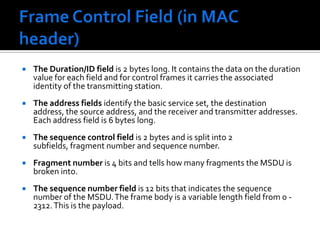 Frame Control Field (in MAC header) Retry is set to 1 if this frame is a retransmission.Power Management field indicates if a station is in power save mode (set to 1) or active (set to 0).More data field is set to 1 if there is any MSDUs are buffered for that station.The WEP field is set to 1 if the information in the frame body was processed with the WEP algorithm.The Order field is set to 1 if the frames must be strictly ordered.