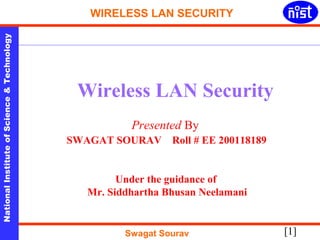 WIRELESS LAN SECURITY 
Technology 
& Wireless LAN Security 
Science Presented By 
of SWAGAT SOURAV Roll # EE 200118189 
Institute Under the guidance of 
National Mr. Siddhartha Bhusan Neelamani 
[1] Swagat Sourav 
 