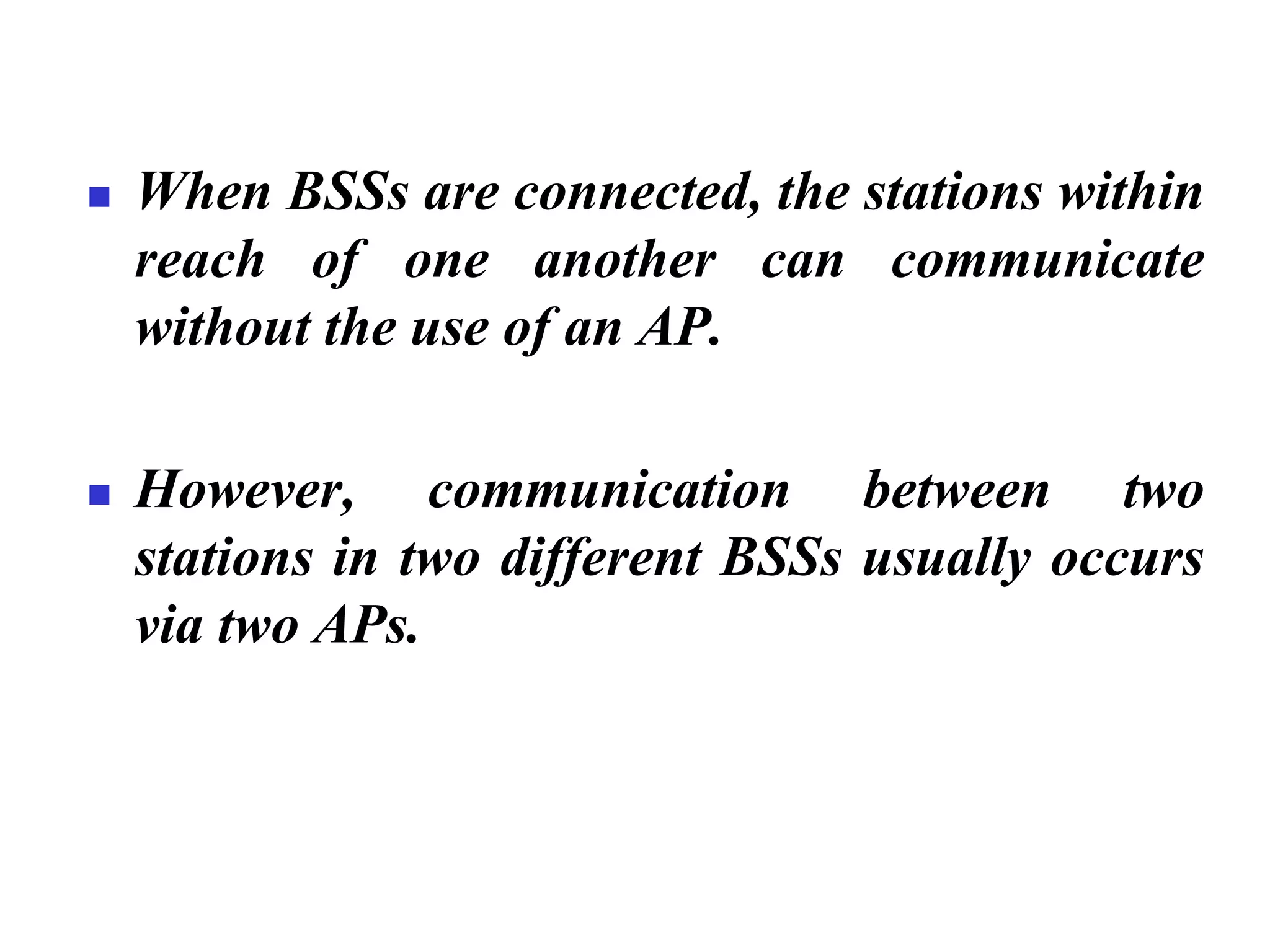 ◼ When BSSs are connected, the stations within
reach of one another can communicate
without the use of an AP.
◼ However, communication between two
stations in two different BSSs usually occurs
via two APs.
 