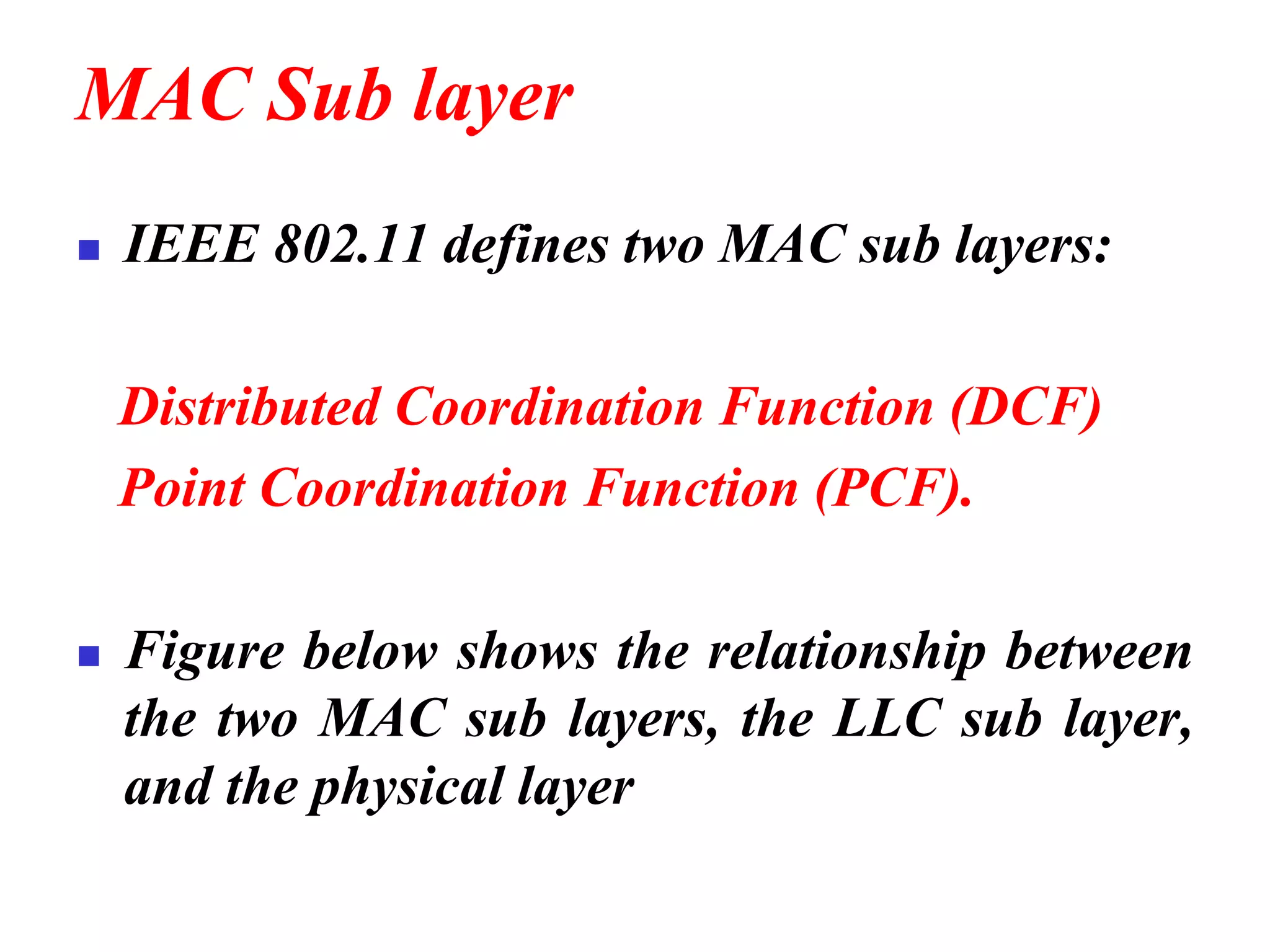MAC Sub layer
◼ IEEE 802.11 defines two MAC sub layers:
Distributed Coordination Function (DCF)
Point Coordination Function (PCF).
◼ Figure below shows the relationship between
the two MAC sub layers, the LLC sub layer,
and the physical layer
 