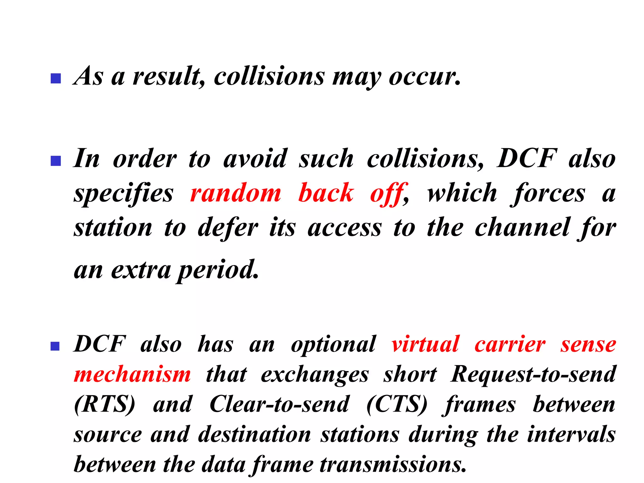 ◼ As a result, collisions may occur.
◼ In order to avoid such collisions, DCF also
specifies random back off, which forces a
station to defer its access to the channel for
an extra period.
◼ DCF also has an optional virtual carrier sense
mechanism that exchanges short Request-to-send
(RTS) and Clear-to-send (CTS) frames between
source and destination stations during the intervals
between the data frame transmissions.
 