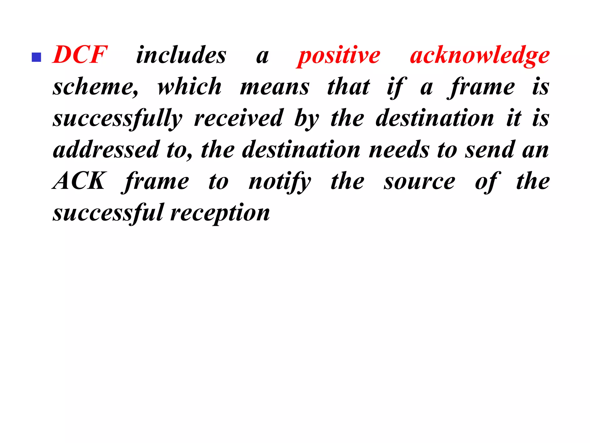 ◼ DCF includes a positive acknowledge
scheme, which means that if a frame is
successfully received by the destination it is
addressed to, the destination needs to send an
ACK frame to notify the source of the
successful reception
 
