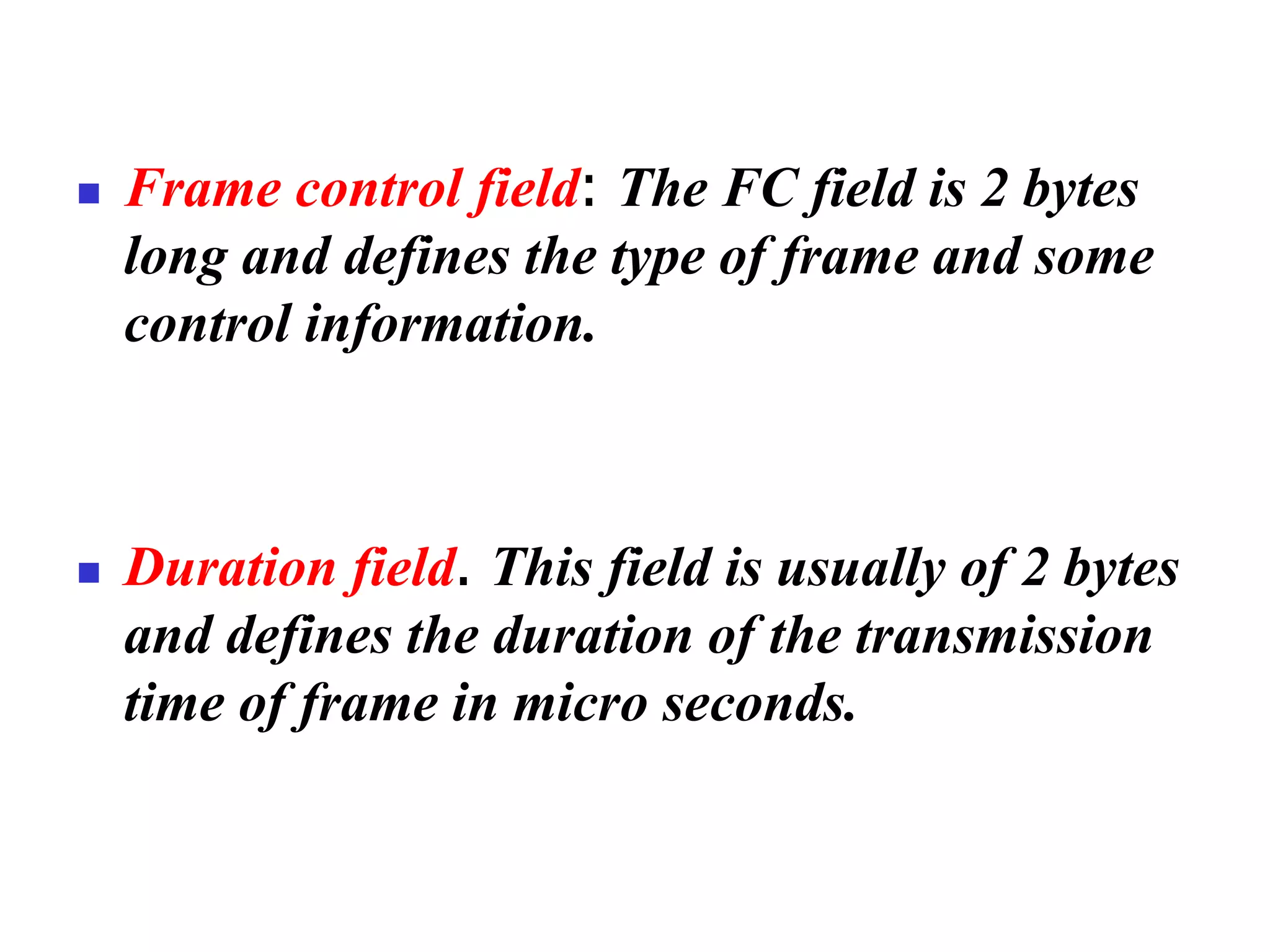 ◼ Frame control field: The FC field is 2 bytes
long and defines the type of frame and some
control information.
◼ Duration field. This field is usually of 2 bytes
and defines the duration of the transmission
time of frame in micro seconds.
 