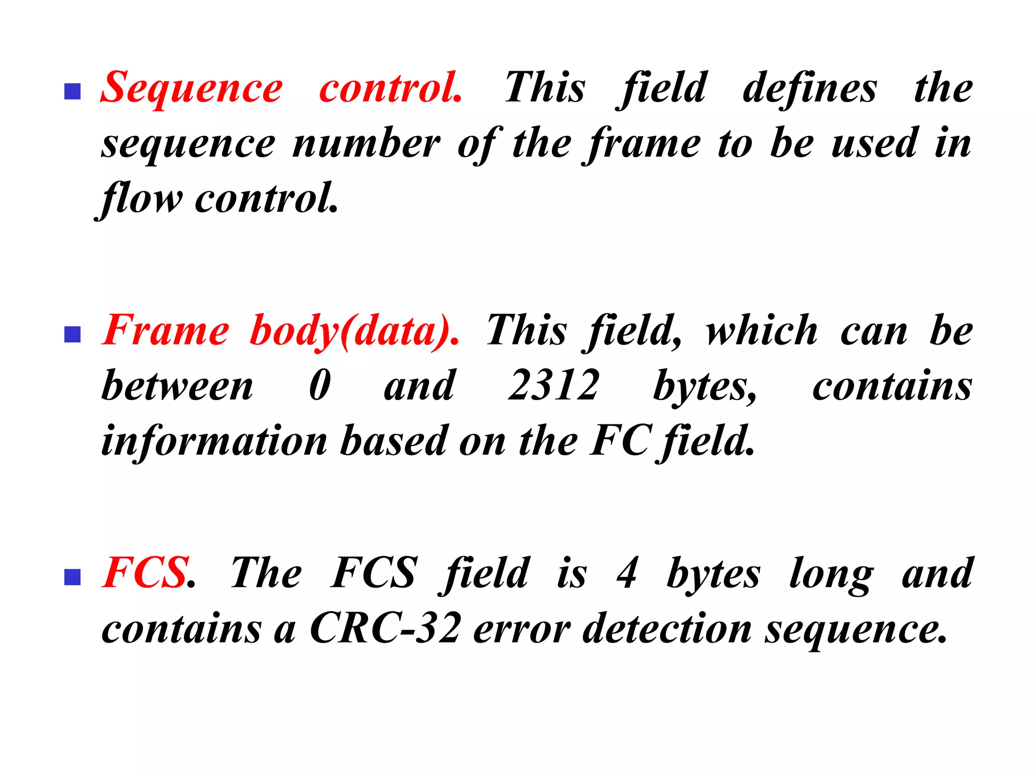 ◼ Sequence control. This field defines the
sequence number of the frame to be used in
flow control.
◼ Frame body(data). This field, which can be
between 0 and 2312 bytes, contains
information based on the FC field.
◼ FCS. The FCS field is 4 bytes long and
contains a CRC-32 error detection sequence.
 