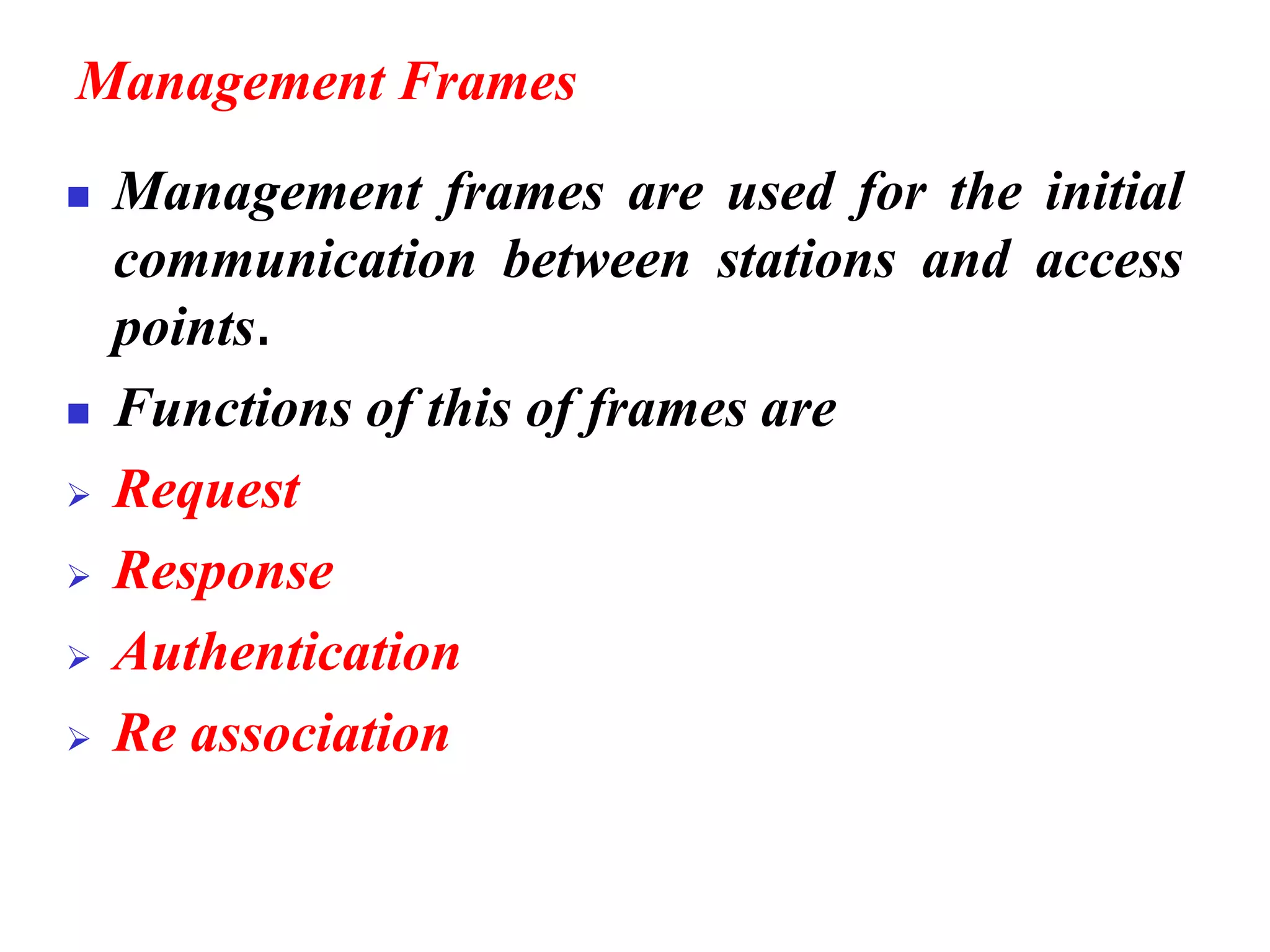 Management Frames
◼ Management frames are used for the initial
communication between stations and access
points.
◼ Functions of this of frames are
➢ Request
➢ Response
➢ Authentication
➢ Re association
 