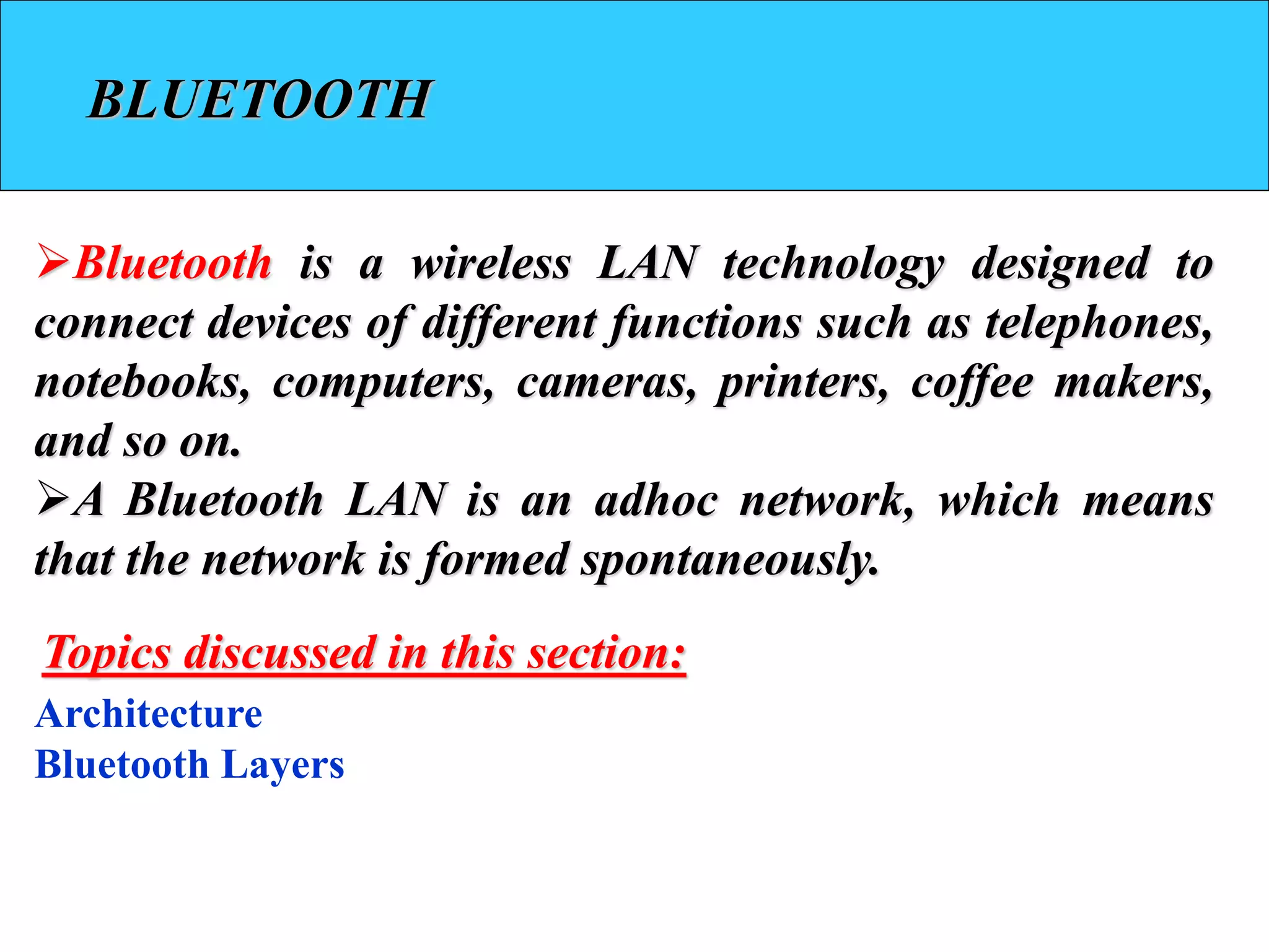 BLUETOOTH
➢Bluetooth is a wireless LAN technology designed to
connect devices of different functions such as telephones,
notebooks, computers, cameras, printers, coffee makers,
and so on.
➢A Bluetooth LAN is an adhoc network, which means
that the network is formed spontaneously.
Architecture
Bluetooth Layers
Topics discussed in this section:
 