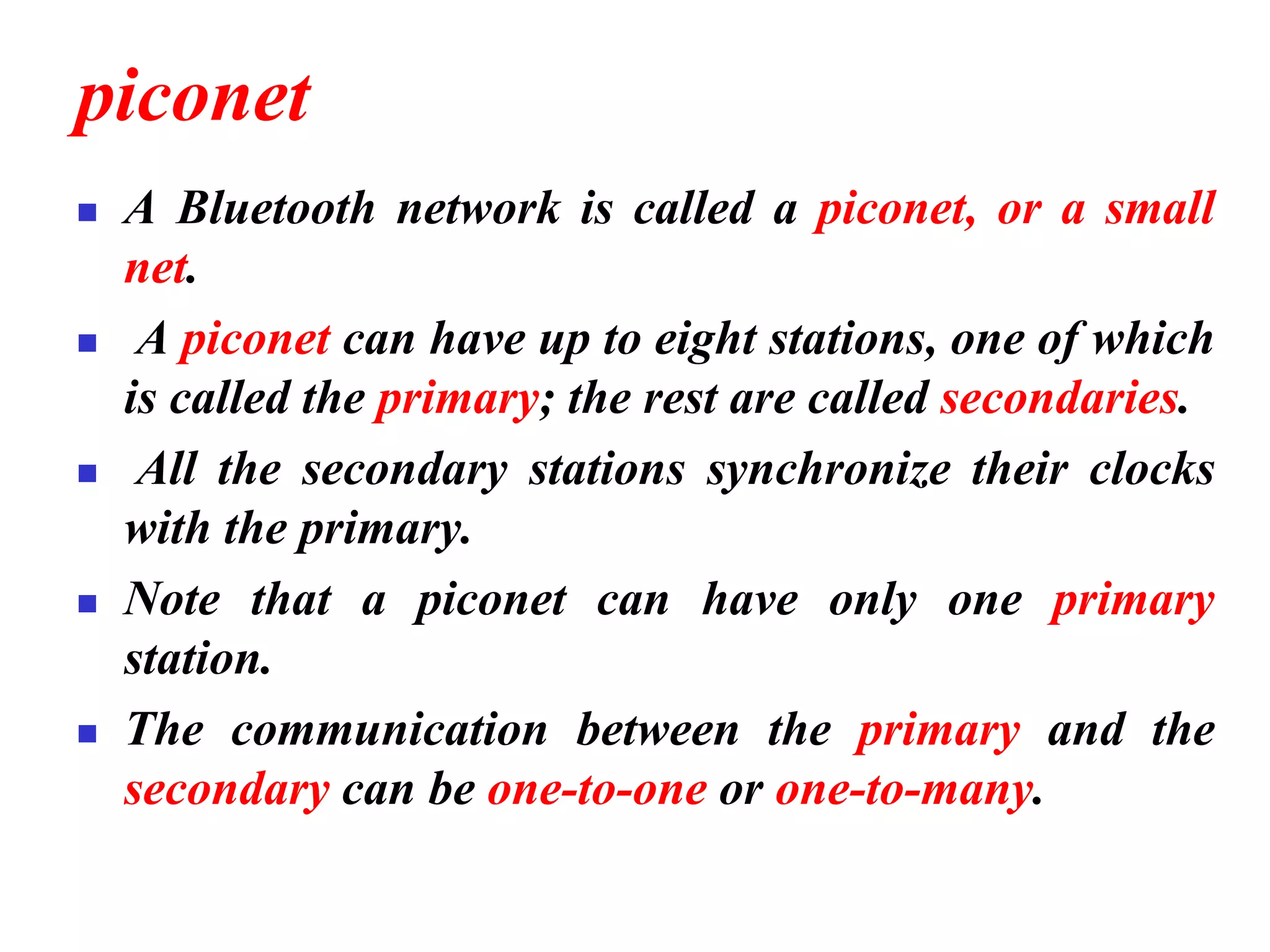 piconet
◼ A Bluetooth network is called a piconet, or a small
net.
◼ A piconet can have up to eight stations, one of which
is called the primary; the rest are called secondaries.
◼ All the secondary stations synchronize their clocks
with the primary.
◼ Note that a piconet can have only one primary
station.
◼ The communication between the primary and the
secondary can be one-to-one or one-to-many.
 