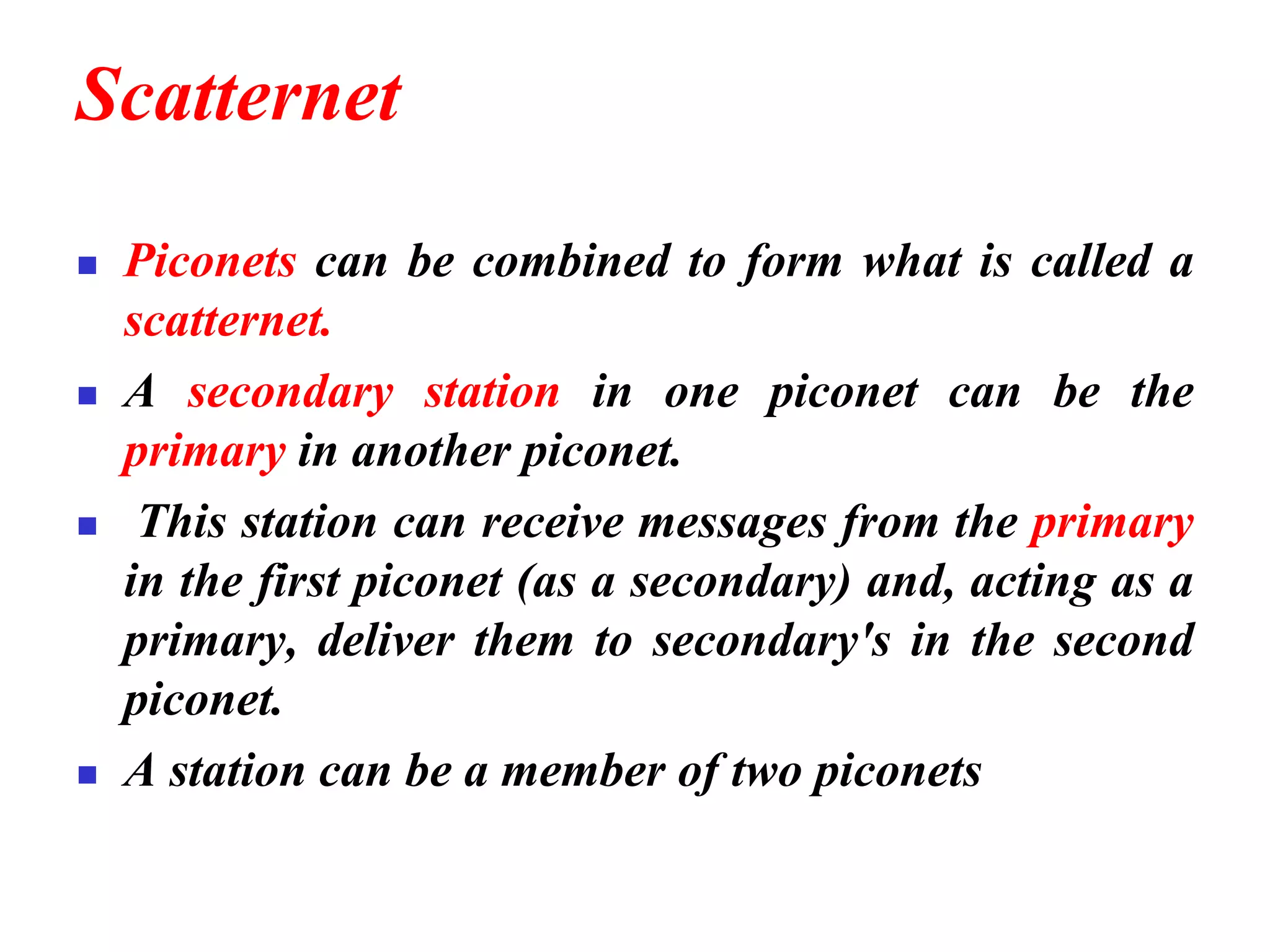 Scatternet
◼ Piconets can be combined to form what is called a
scatternet.
◼ A secondary station in one piconet can be the
primary in another piconet.
◼ This station can receive messages from the primary
in the first piconet (as a secondary) and, acting as a
primary, deliver them to secondary's in the second
piconet.
◼ A station can be a member of two piconets
 