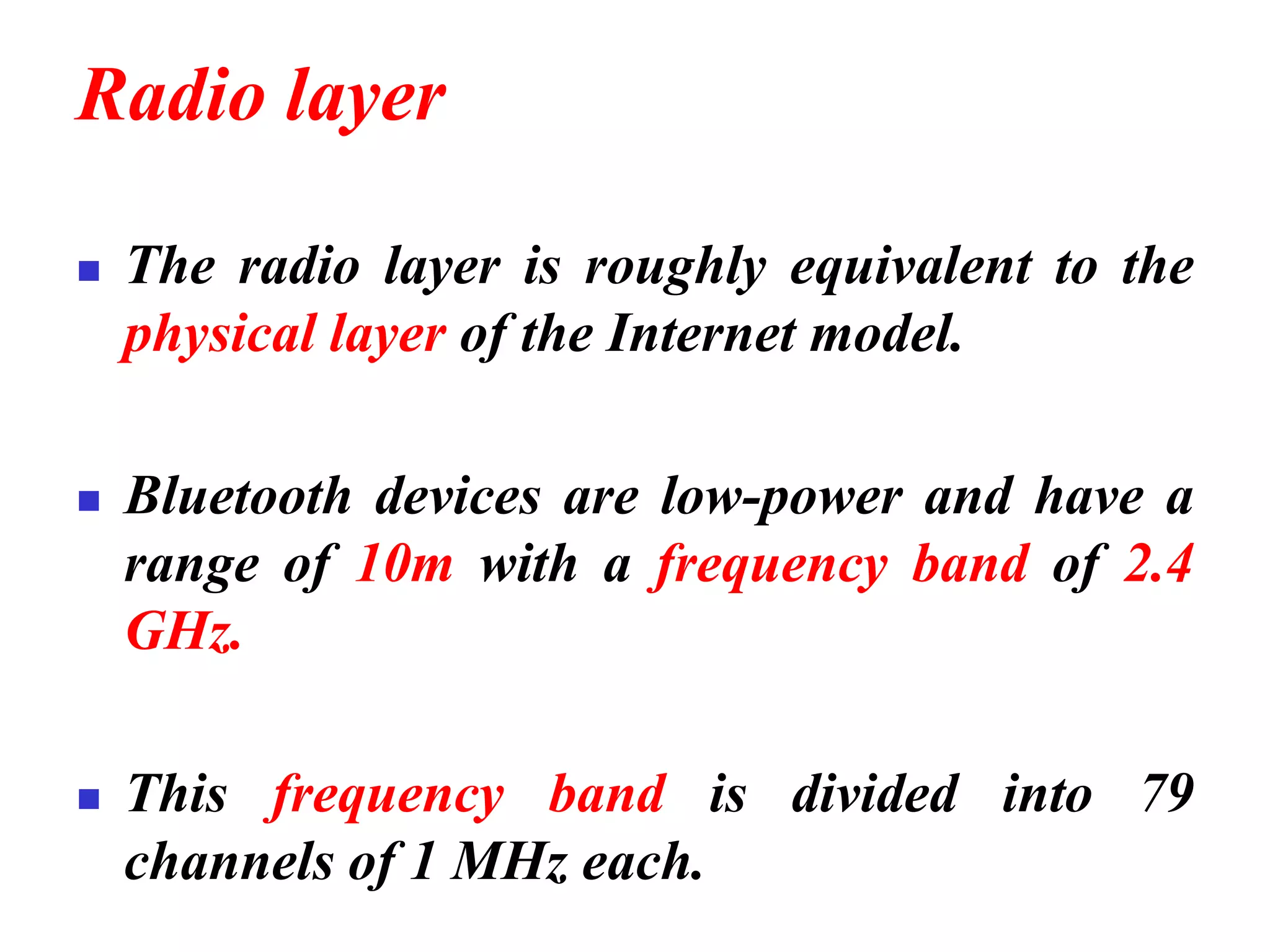 Radio layer
◼ The radio layer is roughly equivalent to the
physical layer of the Internet model.
◼ Bluetooth devices are low-power and have a
range of 10m with a frequency band of 2.4
GHz.
◼ This frequency band is divided into 79
channels of 1 MHz each.
 