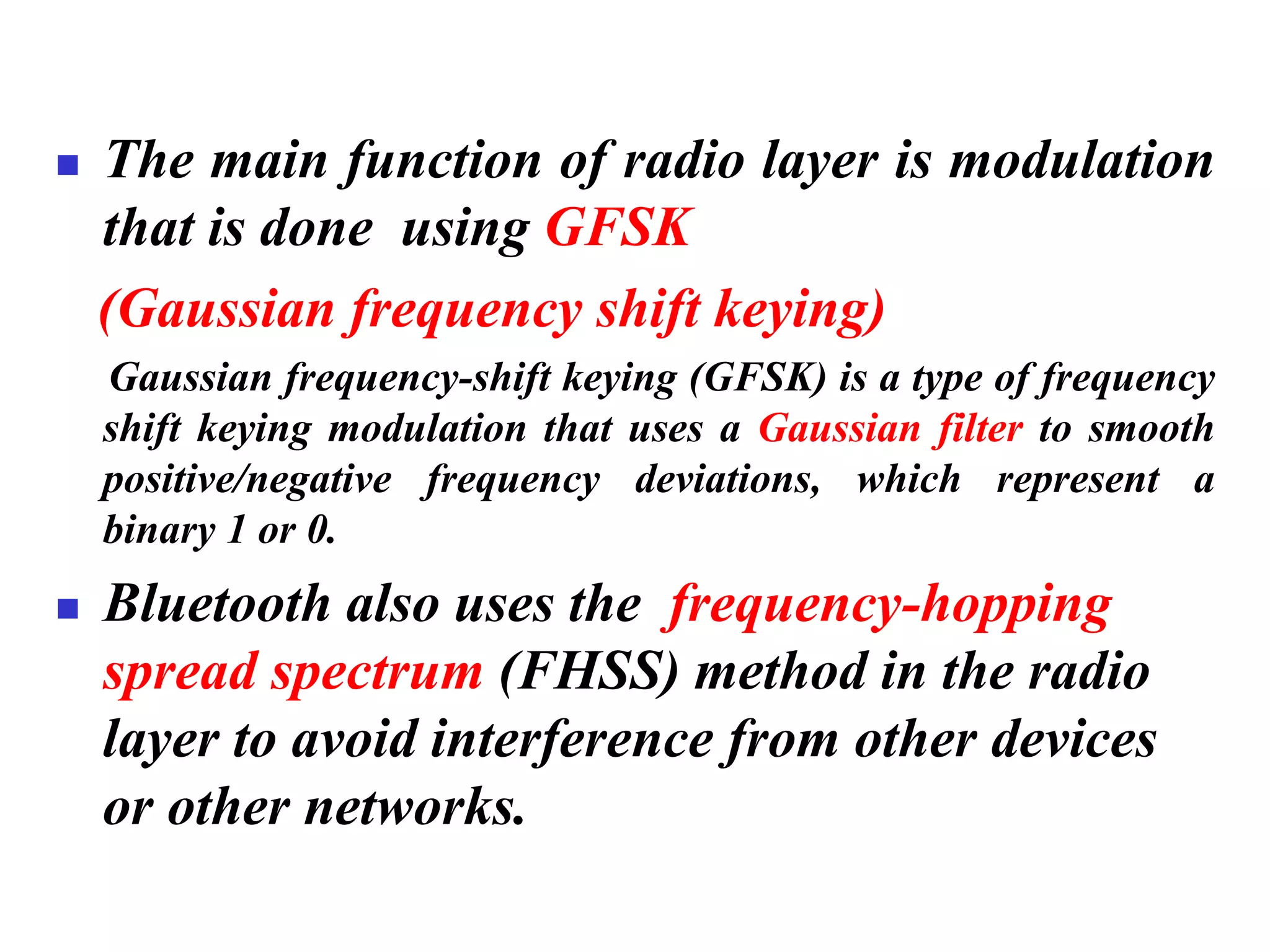◼ The main function of radio layer is modulation
that is done using GFSK
(Gaussian frequency shift keying)
Gaussian frequency-shift keying (GFSK) is a type of frequency
shift keying modulation that uses a Gaussian filter to smooth
positive/negative frequency deviations, which represent a
binary 1 or 0.
◼ Bluetooth also uses the frequency-hopping
spread spectrum (FHSS) method in the radio
layer to avoid interference from other devices
or other networks.
 