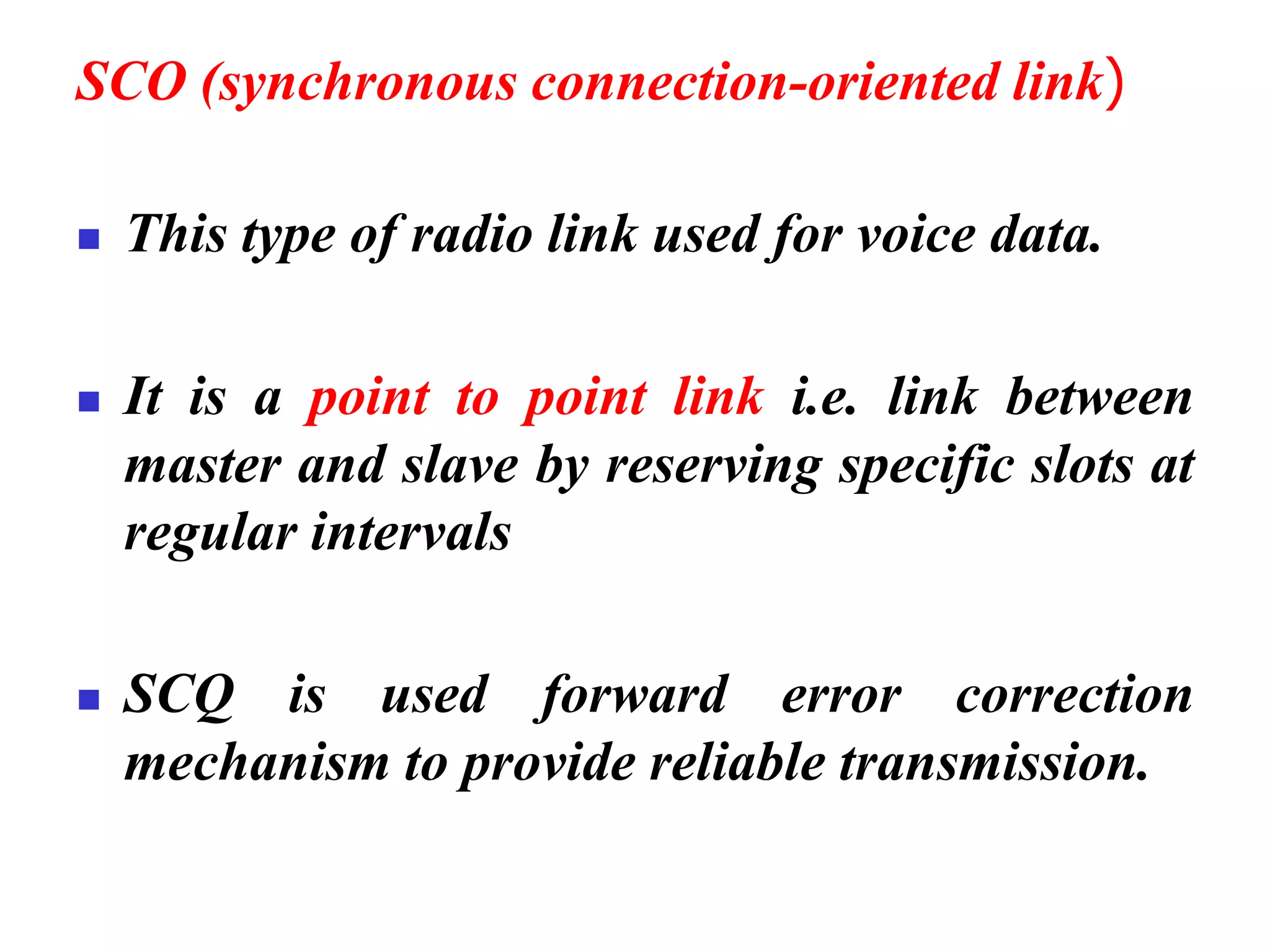 SCO (synchronous connection-oriented link)
◼ This type of radio link used for voice data.
◼ It is a point to point link i.e. link between
master and slave by reserving specific slots at
regular intervals
◼ SCQ is used forward error correction
mechanism to provide reliable transmission.
 