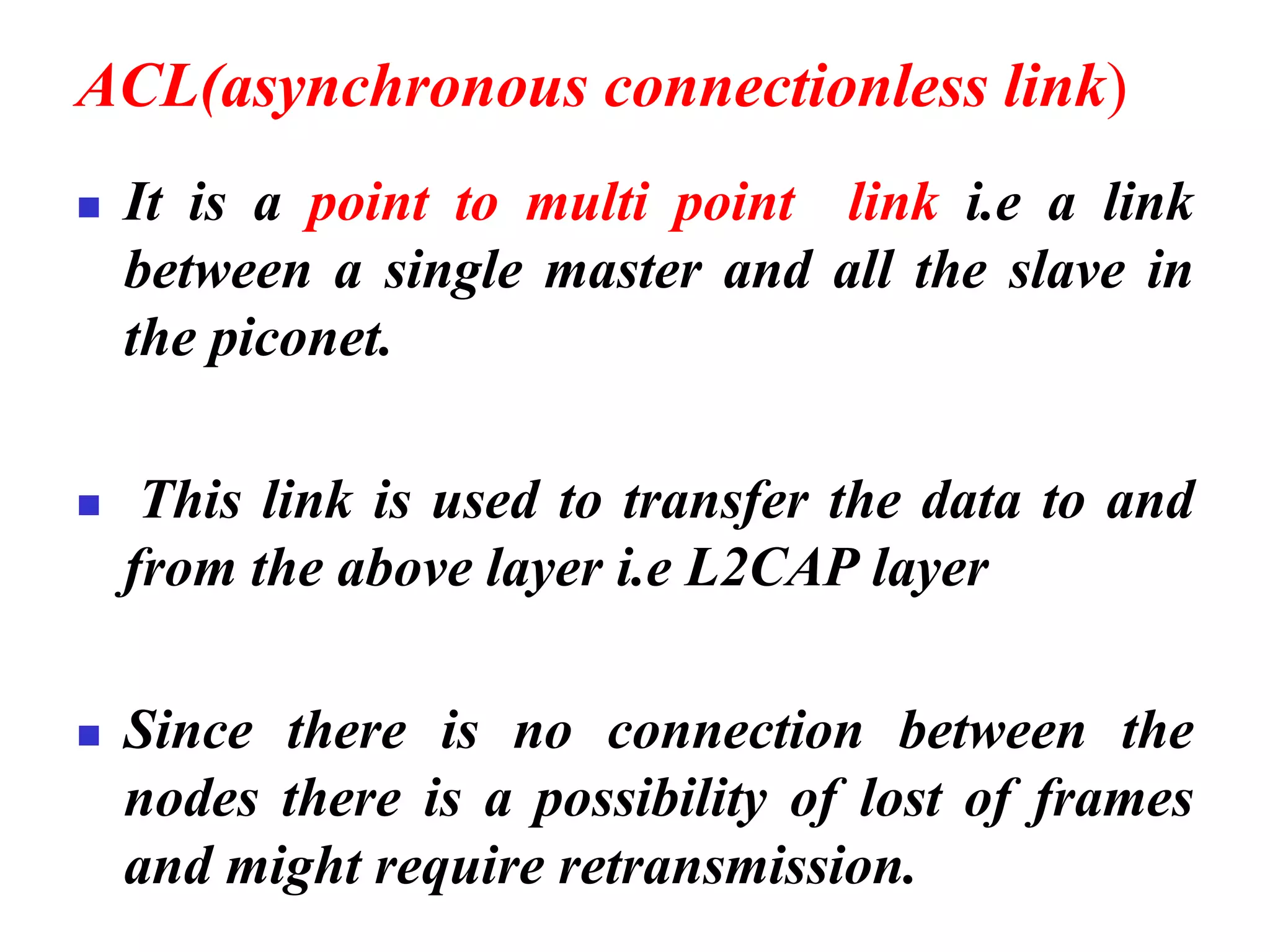 ACL(asynchronous connectionless link)
◼ It is a point to multi point link i.e a link
between a single master and all the slave in
the piconet.
◼ This link is used to transfer the data to and
from the above layer i.e L2CAP layer
◼ Since there is no connection between the
nodes there is a possibility of lost of frames
and might require retransmission.
 