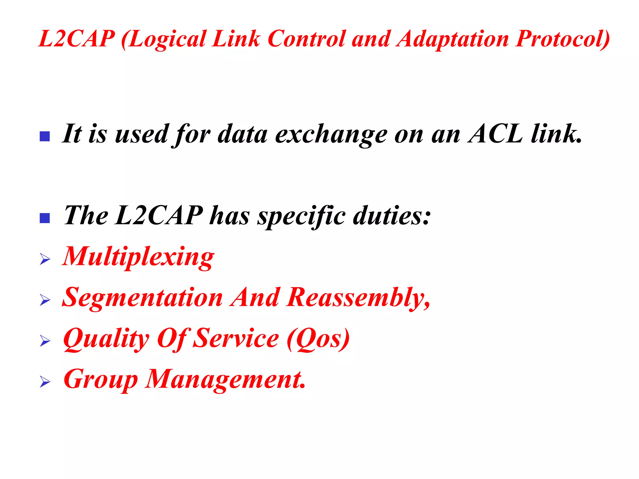 L2CAP (Logical Link Control and Adaptation Protocol)
◼ It is used for data exchange on an ACL link.
◼ The L2CAP has specific duties:
➢ Multiplexing
➢ Segmentation And Reassembly,
➢ Quality Of Service (Qos)
➢ Group Management.
 