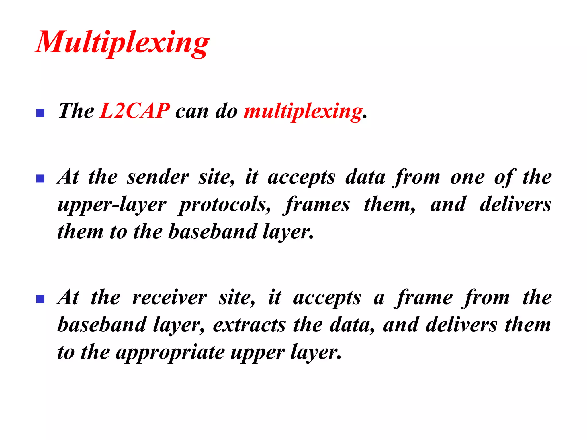 Multiplexing
◼ The L2CAP can do multiplexing.
◼ At the sender site, it accepts data from one of the
upper-layer protocols, frames them, and delivers
them to the baseband layer.
◼ At the receiver site, it accepts a frame from the
baseband layer, extracts the data, and delivers them
to the appropriate upper layer.
 