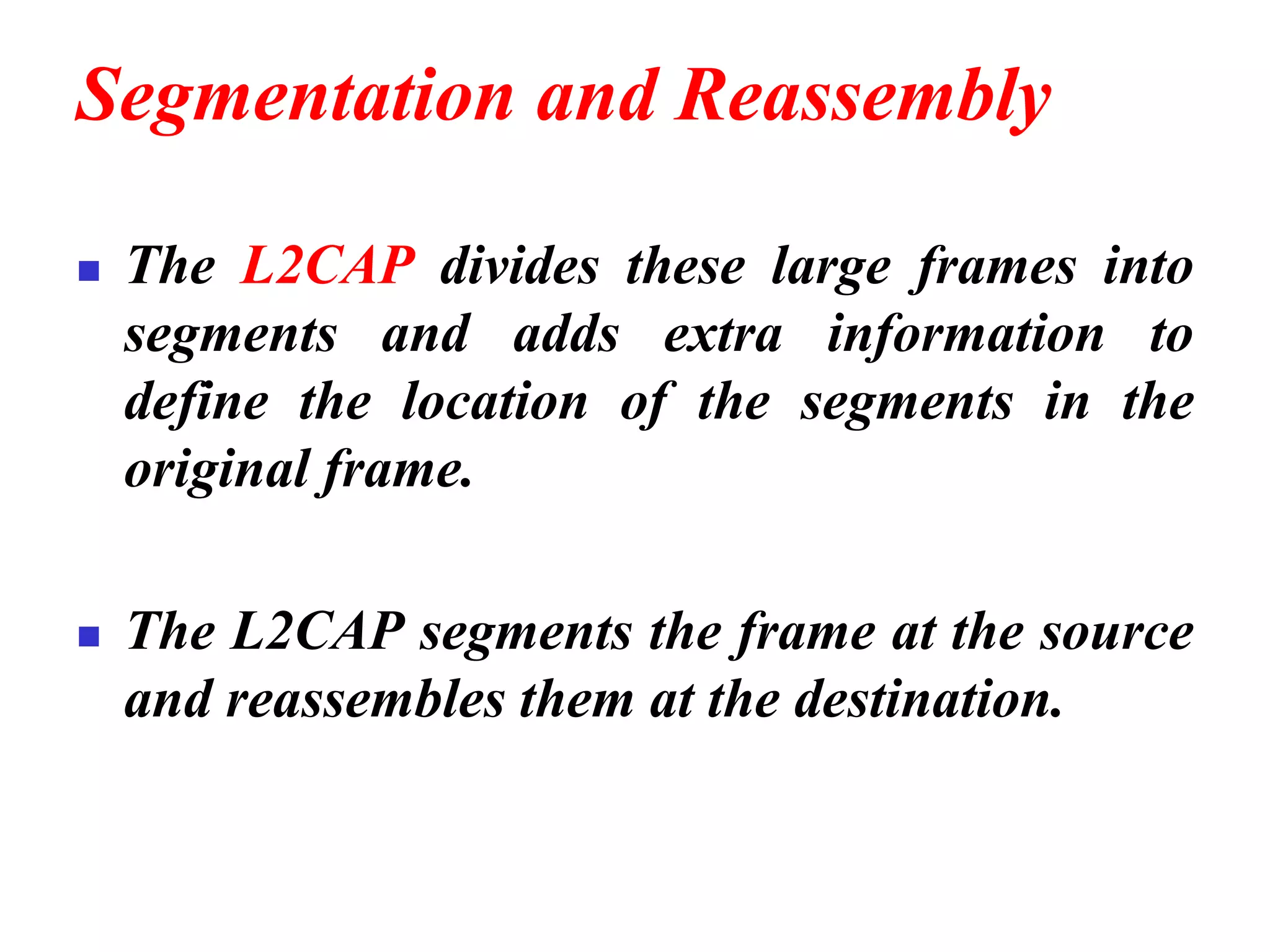 Segmentation and Reassembly
◼ The L2CAP divides these large frames into
segments and adds extra information to
define the location of the segments in the
original frame.
◼ The L2CAP segments the frame at the source
and reassembles them at the destination.
 