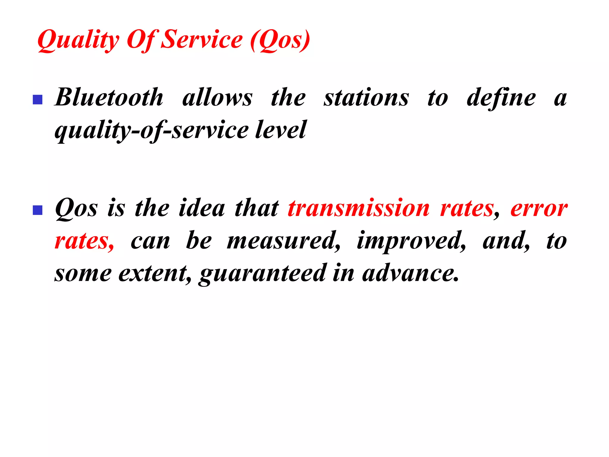 Quality Of Service (Qos)
◼ Bluetooth allows the stations to define a
quality-of-service level
◼ Qos is the idea that transmission rates, error
rates, can be measured, improved, and, to
some extent, guaranteed in advance.
 