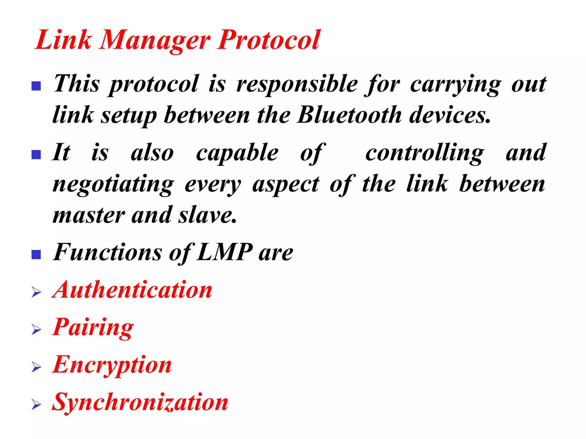 Link Manager Protocol
◼ This protocol is responsible for carrying out
link setup between the Bluetooth devices.
◼ It is also capable of controlling and
negotiating every aspect of the link between
master and slave.
◼ Functions of LMP are
➢ Authentication
➢ Pairing
➢ Encryption
➢ Synchronization
 