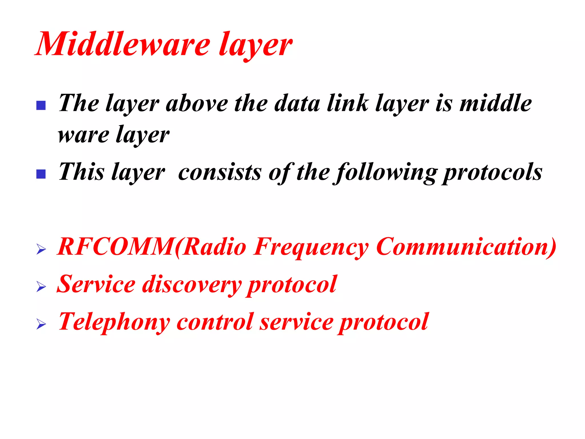 Middleware layer
◼ The layer above the data link layer is middle
ware layer
◼ This layer consists of the following protocols
➢ RFCOMM(Radio Frequency Communication)
➢ Service discovery protocol
➢ Telephony control service protocol
 