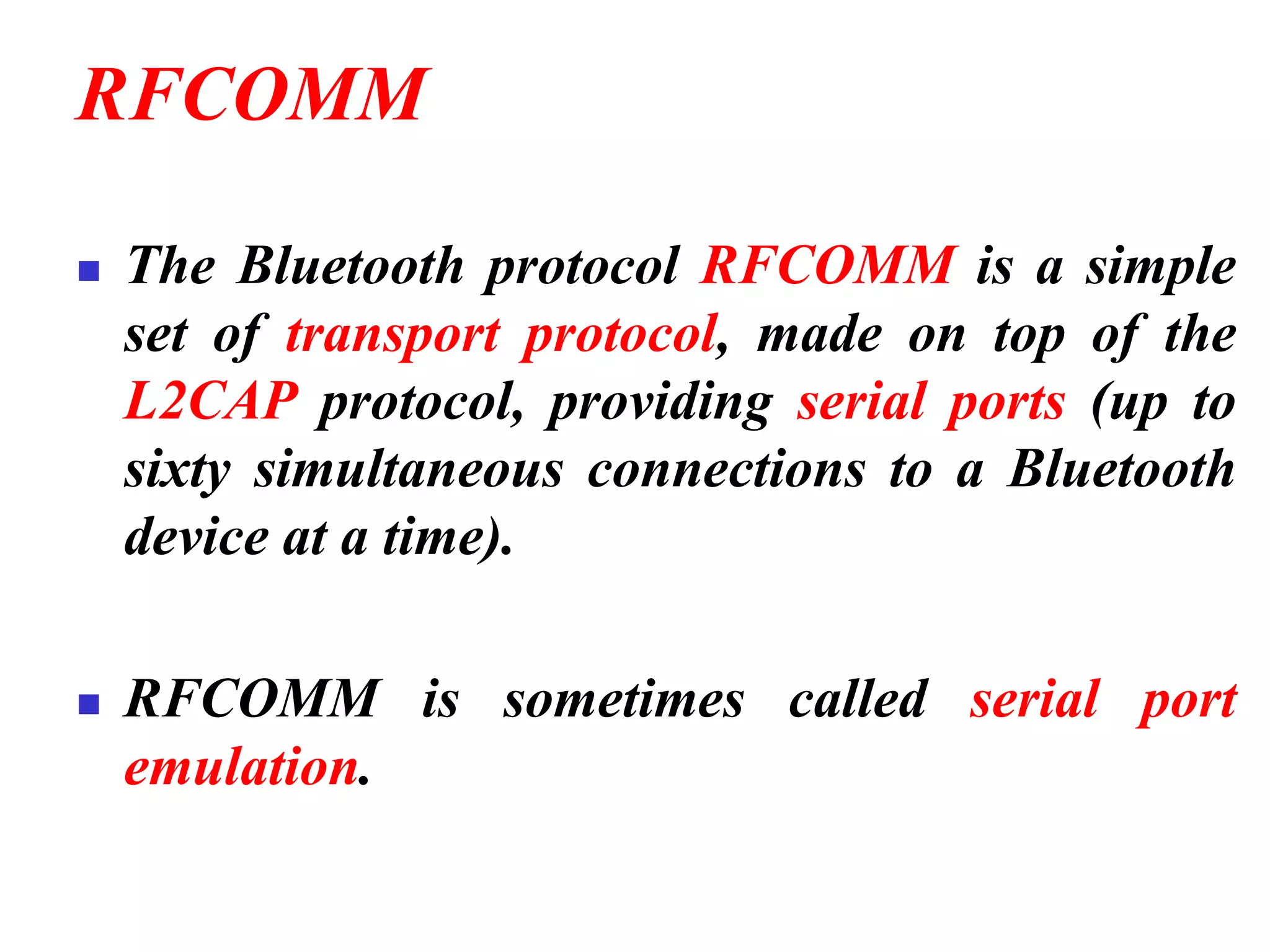 RFCOMM
◼ The Bluetooth protocol RFCOMM is a simple
set of transport protocol, made on top of the
L2CAP protocol, providing serial ports (up to
sixty simultaneous connections to a Bluetooth
device at a time).
◼ RFCOMM is sometimes called serial port
emulation.
 