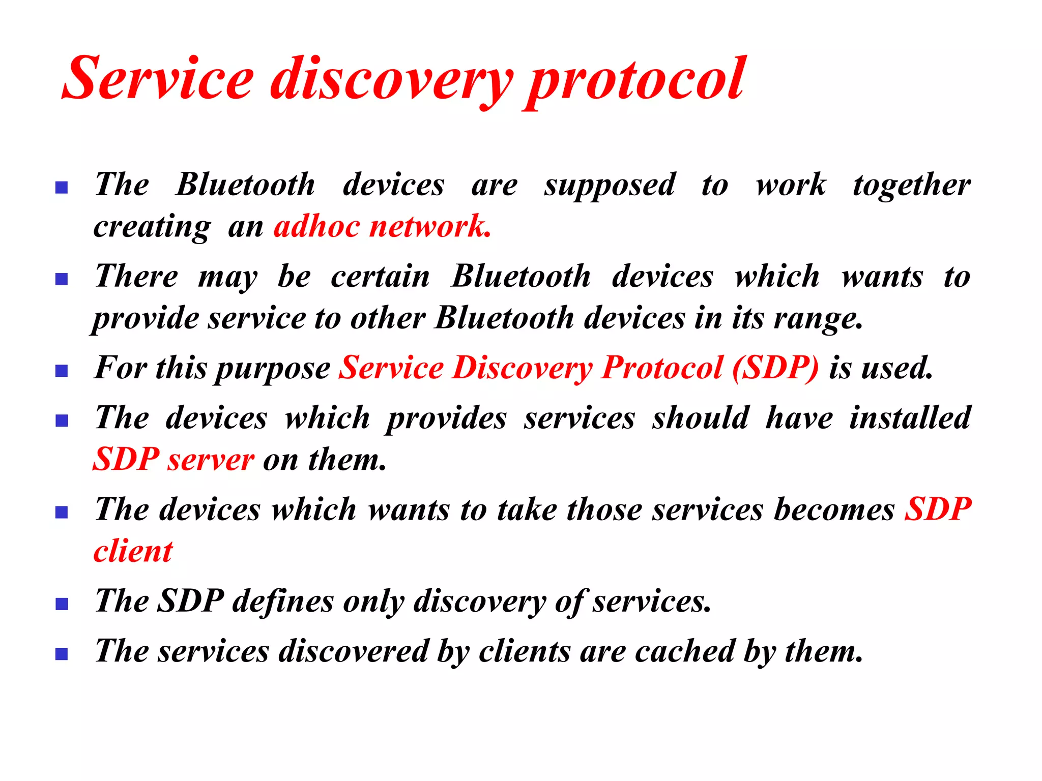 Service discovery protocol
◼ The Bluetooth devices are supposed to work together
creating an adhoc network.
◼ There may be certain Bluetooth devices which wants to
provide service to other Bluetooth devices in its range.
◼ For this purpose Service Discovery Protocol (SDP) is used.
◼ The devices which provides services should have installed
SDP server on them.
◼ The devices which wants to take those services becomes SDP
client
◼ The SDP defines only discovery of services.
◼ The services discovered by clients are cached by them.
 