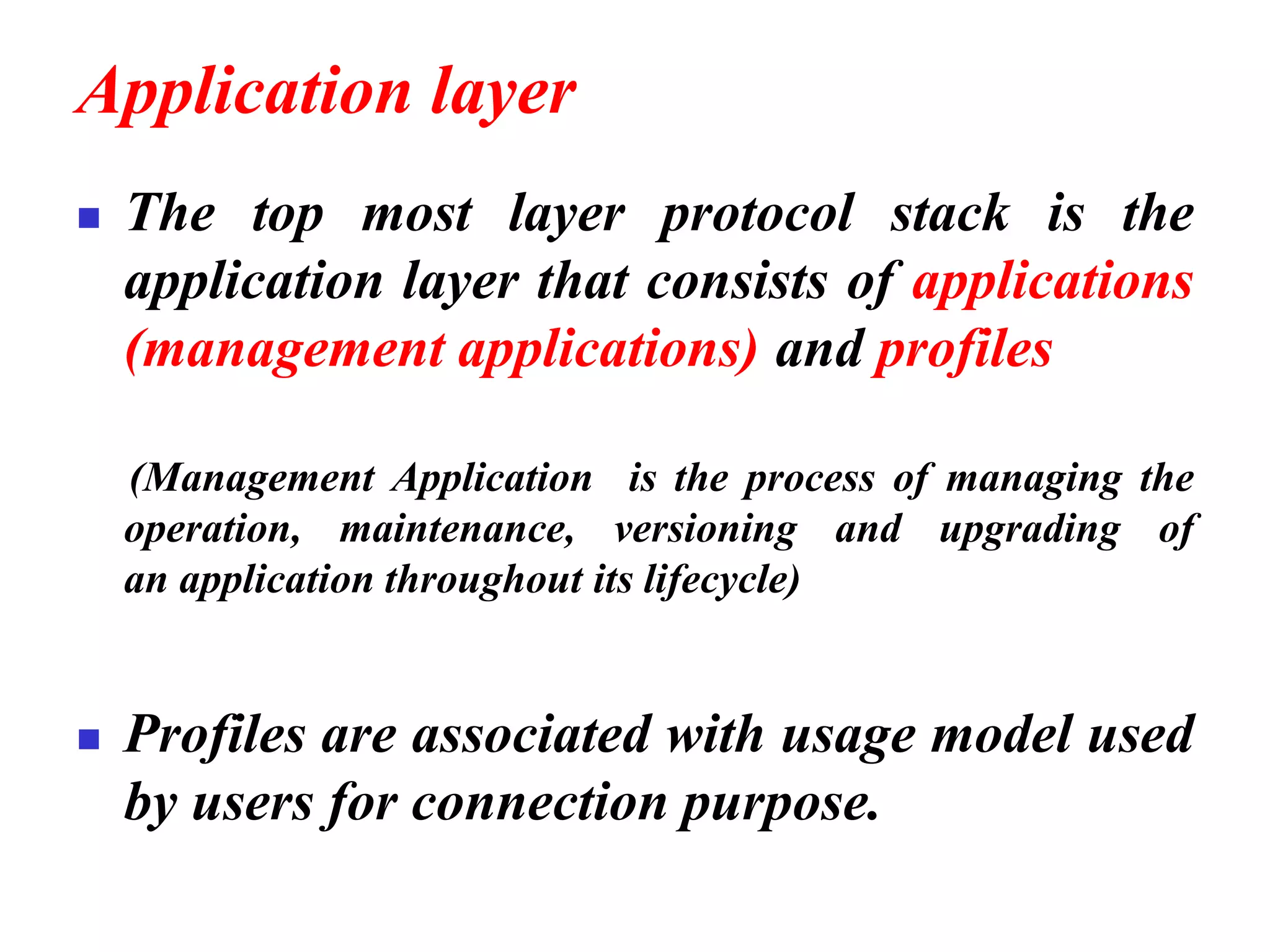 Application layer
◼ The top most layer protocol stack is the
application layer that consists of applications
(management applications) and profiles
(Management Application is the process of managing the
operation, maintenance, versioning and upgrading of
an application throughout its lifecycle)
◼ Profiles are associated with usage model used
by users for connection purpose.
 