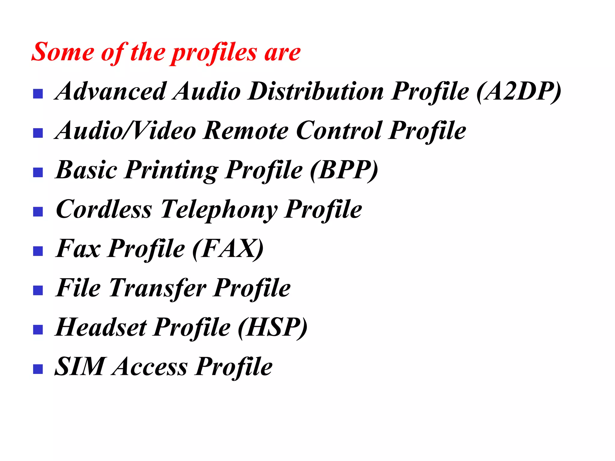 Some of the profiles are
◼ Advanced Audio Distribution Profile (A2DP)
◼ Audio/Video Remote Control Profile
◼ Basic Printing Profile (BPP)
◼ Cordless Telephony Profile
◼ Fax Profile (FAX)
◼ File Transfer Profile
◼ Headset Profile (HSP)
◼ SIM Access Profile
 