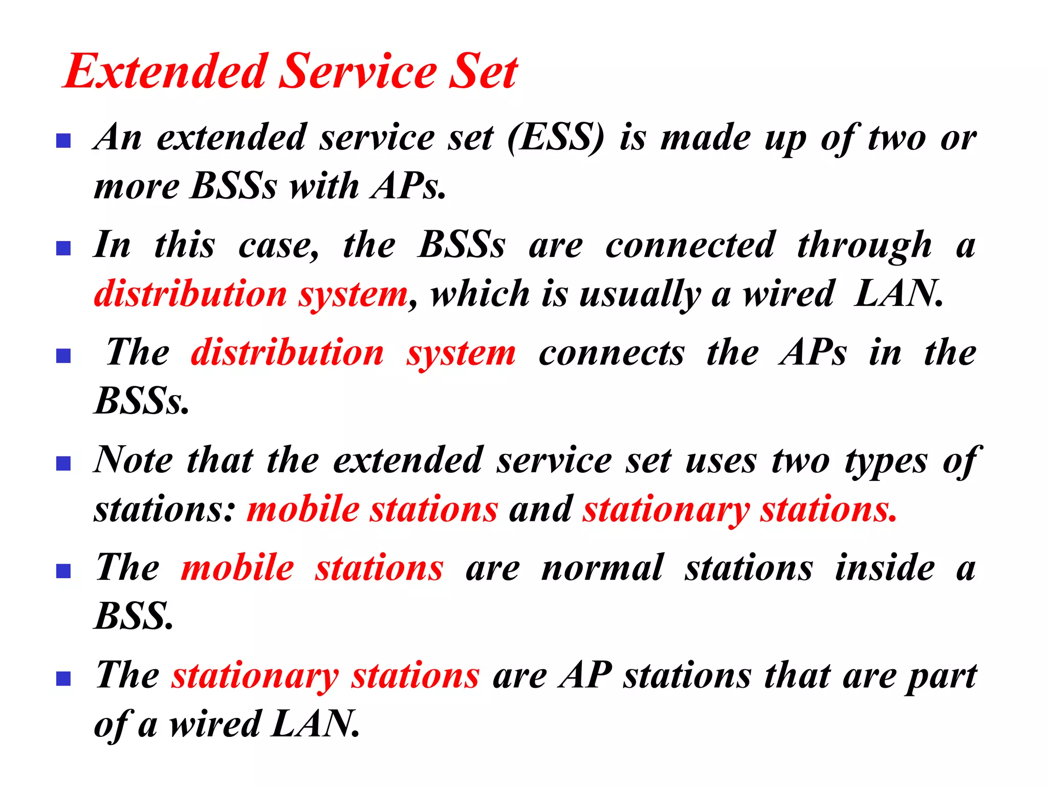 Extended Service Set
◼ An extended service set (ESS) is made up of two or
more BSSs with APs.
◼ In this case, the BSSs are connected through a
distribution system, which is usually a wired LAN.
◼ The distribution system connects the APs in the
BSSs.
◼ Note that the extended service set uses two types of
stations: mobile stations and stationary stations.
◼ The mobile stations are normal stations inside a
BSS.
◼ The stationary stations are AP stations that are part
of a wired LAN.
 