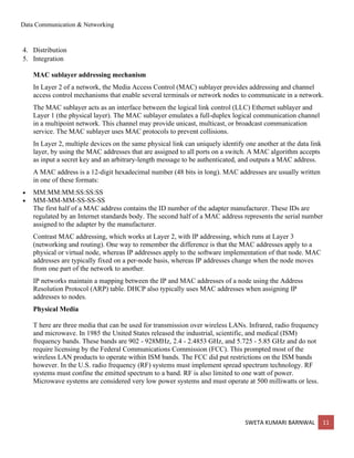 Data Communication & Networking
SWETA KUMARI BARNWAL 11
4. Distribution
5. Integration
MAC sublayer addressing mechanism
In Layer 2 of a network, the Media Access Control (MAC) sublayer provides addressing and channel
access control mechanisms that enable several terminals or network nodes to communicate in a network.
The MAC sublayer acts as an interface between the logical link control (LLC) Ethernet sublayer and
Layer 1 (the physical layer). The MAC sublayer emulates a full-duplex logical communication channel
in a multipoint network. This channel may provide unicast, multicast, or broadcast communication
service. The MAC sublayer uses MAC protocols to prevent collisions.
In Layer 2, multiple devices on the same physical link can uniquely identify one another at the data link
layer, by using the MAC addresses that are assigned to all ports on a switch. A MAC algorithm accepts
as input a secret key and an arbitrary-length message to be authenticated, and outputs a MAC address.
A MAC address is a 12-digit hexadecimal number (48 bits in long). MAC addresses are usually written
in one of these formats:
• MM:MM:MM:SS:SS:SS
• MM-MM-MM-SS-SS-SS
The first half of a MAC address contains the ID number of the adapter manufacturer. These IDs are
regulated by an Internet standards body. The second half of a MAC address represents the serial number
assigned to the adapter by the manufacturer.
Contrast MAC addressing, which works at Layer 2, with IP addressing, which runs at Layer 3
(networking and routing). One way to remember the difference is that the MAC addresses apply to a
physical or virtual node, whereas IP addresses apply to the software implementation of that node. MAC
addresses are typically fixed on a per-node basis, whereas IP addresses change when the node moves
from one part of the network to another.
IP networks maintain a mapping between the IP and MAC addresses of a node using the Address
Resolution Protocol (ARP) table. DHCP also typically uses MAC addresses when assigning IP
addresses to nodes.
Physical Media
T here are three media that can be used for transmission over wireless LANs. Infrared, radio frequency
and microwave. In 1985 the United States released the industrial, scientific, and medical (ISM)
frequency bands. These bands are 902 - 928MHz, 2.4 - 2.4853 GHz, and 5.725 - 5.85 GHz and do not
require licensing by the Federal Communications Commission (FCC). This prompted most of the
wireless LAN products to operate within ISM bands. The FCC did put restrictions on the ISM bands
however. In the U.S. radio frequency (RF) systems must implement spread spectrum technology. RF
systems must confine the emitted spectrum to a band. RF is also limited to one watt of power.
Microwave systems are considered very low power systems and must operate at 500 milliwatts or less.
 