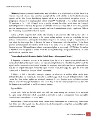 Data Communication & Networking
SWETA KUMARI BARNWAL 20
MEO satellites are positioned between two Van Allen Belts at an height of about 10,000 Km with a
rotation period of 6 hours. One important example of the MEO satellites is the Global Positioning
System (GPS). The Global Positioning System (GPS) is a satellite-based navigation system. It
comprises a network of 24 satellites at an altitude of 20,000 Km (Period 12 Hrs) and an inclination of
55° as shown in Fig. 5.10.9. Although it was originally intended for military applications and deployed
by the Department of Defense, the system is available for civilian use since 1980. It allows land, sea and
airborne users to measure their position, velocity and time. It works in any weather conditions, 24 hrs a
day. Positioning is accurate to within 15 meters.
Arthur C. Clarke suggested that a radio relay satellite in an equatorial orbit with a period of 24 h
would remain stationary with respect to the earth’s surface and that can provide radio links for long
distance communication. Although the rocket technology was not matured enough to place satellites at
that height in those days, later it became the basis of Geostationary (GEO) satellites. To facilitate
constant communication, the satellite must move at the same speed as earth, which are known as
Geosynchronous. GEO satellites are placed on equatorial plane at an Altitude of 35786Km. The radius
is 42000Km with the period of 24 Hrs. With the existing technology, it is possible to have 180 GEO
satellites in the equatorial plane.
Network Devices (Hub, Repeater, Bridge, Switch, Router, Gateways and Brouter)
1. Repeater – A repeater operates at the physical layer. Its job is to regenerate the signal over the
same network before the signal becomes too weak or corrupted so as to extend the length to which the
signal can be transmitted over the same network. An important point to be noted about repeaters is that
they do not amplify the signal. When the signal becomes weak, they copy the signal bit by bit and
regenerate it at the original strength. It is a 2 port device.
2. Hub – A hub is basically a multiport repeater. A hub connects multiple wires coming from
different branches, for example, the connector in star topology which connects different stations. Hubs
cannot filter data, so data packets are sent to all connected devices. In other words, collision domain of
all hosts connected through Hub remains one. Also, they do not have intelligence to find out best path
for data packets which leads to inefficiencies and wastage.
Types of Hub:
Active Hub:- These are the hubs which have their own power supply and can clean, boost and relay
the signal along with the network. It serves both as a repeater as well as wiring centre. These are used to
extend the maximum distance between nodes.
Passive Hub :- These are the hubs which collect wiring from nodes and power supply from active
hub. These hubs relay signals onto the network without cleaning and boosting them and can’t be used to
extend the distance between nodes.
 