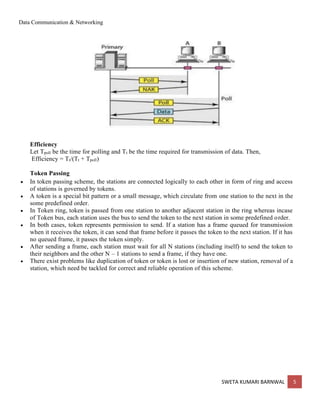 Data Communication & Networking
SWETA KUMARI BARNWAL 5
Efficiency
Let Tpoll be the time for polling and Tt be the time required for transmission of data. Then,
Efficiency = Tt/(Tt + Tpoll)
Token Passing
• In token passing scheme, the stations are connected logically to each other in form of ring and access
of stations is governed by tokens.
• A token is a special bit pattern or a small message, which circulate from one station to the next in the
some predefined order.
• In Token ring, token is passed from one station to another adjacent station in the ring whereas incase
of Token bus, each station uses the bus to send the token to the next station in some predefined order.
• In both cases, token represents permission to send. If a station has a frame queued for transmission
when it receives the token, it can send that frame before it passes the token to the next station. If it has
no queued frame, it passes the token simply.
• After sending a frame, each station must wait for all N stations (including itself) to send the token to
their neighbors and the other N – 1 stations to send a frame, if they have one.
• There exist problems like duplication of token or token is lost or insertion of new station, removal of a
station, which need be tackled for correct and reliable operation of this scheme.
 