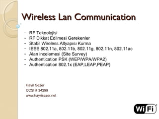 Wireless Lan CommunicationWireless Lan Communication
Hayri Sezer
CCSI # 34299
www.hayrisezer.net
- RF Teknolojisi
- RF Dikkat Edilmesi Gerekenler
- Stabil Wireless Altyapısı Kurma
- IEEE 802.11a, 802.11b, 802.11g, 802.11n, 802.11ac
- Alan incelemesi (Site Survey)
- Authentication PSK (WEP/WPA/WPA2)
- Authentication 802.1x (EAP,LEAP,PEAP)
 