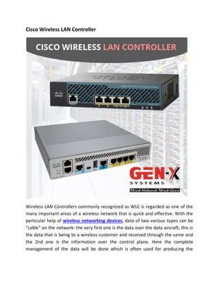 Cisco Wireless LAN Controller
Wireless LAN Controllers commonly recognized as WLC is regarded as one of the
many important areas of a wireless network that is quick and effective. With the
particular help of wireless networking devices, data of two various types can be
"cable" on the network: the very first one is the data over the data aircraft, this is
the data that is being to a wireless customer and received through the same and
the 2nd one is the information over the control plane. Here the complete
management of the data will be done which is often used for producing the
 