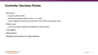 11#ATM16
Controller Decision Points
– AP Count
– Current number of APs
– Redundancy design (active+active, n+1, none)
– Leave headroom to grow and evolve (AP count <80% of supported max)
– Client count
– LPVs may require additional controllers for client support
– Throughput
– Redundancy
– Master/Local domains for large networks
 
