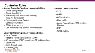 14#ATM16
Controller Roles
– Master Controller’s primary responsibilities
– Global configuration
– Global Monitoring
– Processing IDS events and alerting
– Initial AP Termination
– Centralized license Server
– Centralized whitelist
– CPSec trust anchor
– Can terminate APs but not recommended
– Local Controller’s primary responsibilities
– Local Config
– Adaptive Radio Management (ARM)
– AP termination (GRE tunnel from AP to Controller)
– User traffic
– Apply firewall rules
– VLAN tagging
– Branch Office Controller
– ZTP
– ARM
– AP termination
– User traffic
– Apply Firewall rules (DPI, content
filtering)
– PBR
– WAN visibility
 