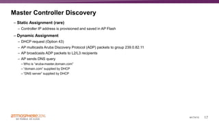 17#ATM16
Master Controller Discovery
– Static Assignment (rare)
– Controller IP address is provisioned and saved in AP Flash
– Dynamic Assignment
– DHCP request (Option 43)
– AP multicasts Aruba Discovery Protocol (ADP) packets to group 239.0.82.11
– AP broadcasts ADP packets to L2/L3 recipients
– AP sends DNS query
– Who is “aruba-master.domain.com”
– “domain.com” supplied by DHCP
– “DNS server” supplied by DHCP
 