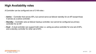 21#ATM16
High Availability roles
A Controller can be configured one of 3 HA roles:-
– Active – Controller that serves APs, but cannot serve as failover standby for an AP except those
it serves as a active controller.
– Standby – Controller acts as failover backup controller, but cannot be configured as primary
controller for an AP.
– Dual – A dual controller can support both roles i.e. acting as active controller for one set of APs,
and a standby controller for other set of APs
 