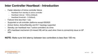 24#ATM16
Inter Controller Heartbeat - Introduction
• Faster detection of Active controller failure
– Heartbeat from standby to active controller
– Heartbeat interval - 100ms (Default)
– Heartbeat threshold – 5 (Default)
• Failover time less than 1 sec
• Supported on all controller platforms except 650/620
• Active/ Active, Active/Standby and N+1 topology supported
• Standby can heartbeat max 7 active controllers at a time
• AP’s heartbeat mechanism (8 missed HB) will be used when there is connectivity issue on AP
side
NOTE: Make sure link latency between two controllers is less than 100 ms
 