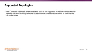 35#ATM16
Supported Topologies
– Inter Controller Heartbeat and Client State Sync is not supported in Master-Standby Master
topology because standby controller does not allow AP termination unless its VRRP state
becomes active.
 