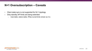 41#ATM16
N+1 Oversubscription – Caveats
• Client state sync is not supported for N+1 topology
• Only standby AP limits are being extended
– User-table, station-table, IPSec tunnel limits remain as it is
 