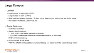 42#ATM16
Large Campus
WWAS16 | Confidential
– Definition
– Large number of buildings (3 – 500+)
– Large number of users (2,000+)
– Good backhaul between buildings. 10 gig or higher depending on building type and device usage
– Universities, Healthcare, Global HQs, etc.
– Typical Deployment
– Centralized controllers
– Master/Local Architecture
– . Up to 15k APs, 150k users in one master local domain
– If you need to have multiple master/locals, break it based on natural RF dead zones
– DHCP controller discovery
– AP fast failover: Acitve:Active
– VRRP for LMS IP, centralized licensing master/backup and Master controller Master/backup master
 