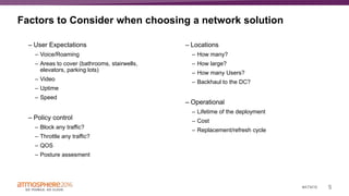 5#ATM16
Factors to Consider when choosing a network solution
– User Expectations
– Voice/Roaming
– Areas to cover (bathrooms, stairwells,
elevators, parking lots)
– Video
– Uptime
– Speed
– Policy control
– Block any traffic?
– Throttle any traffic?
– QOS
– Posture assesment
– Locations
– How many?
– How large?
– How many Users?
– Backhaul to the DC?
– Operational
– Lifetime of the deployment
– Cost
– Replacement/refresh cycle
 