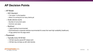6#ATM16
AP Decision Points
– AP Model
– WiFi Standard
– 11ac wave 1 is the baseline
– Wave 2 is coming but not many clients yet
– Scale (device count)
– Number of concurrent users
– Common use cases
– Backhaul
– 1 gbps backhaul recommended
– Dual backhauls to separate switches recommended for areas that need high availability (healthcare)
– 10 gig uplinks from the edge switch
– Placement
– Typically every 40-50 feet
– <40 feet requires special RF design work
– >50 feet may not keep up with client density
 