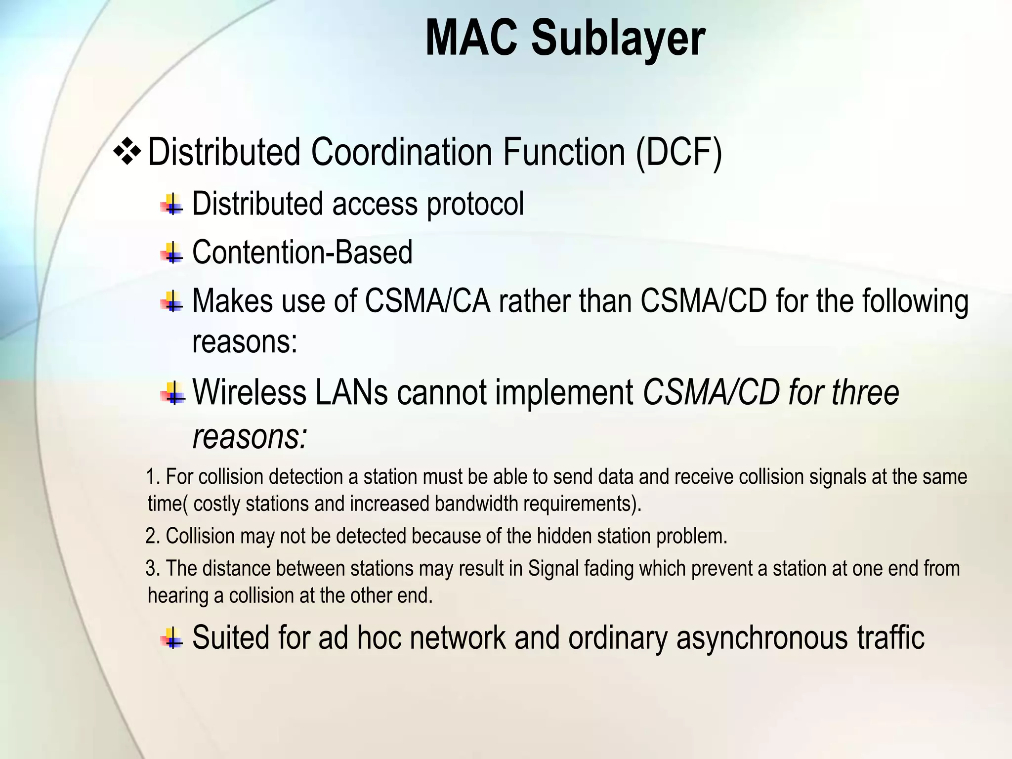 MAC Sublayer
Distributed Coordination Function (DCF)
Distributed access protocol
Contention-Based
Makes use of CSMA/CA rather than CSMA/CD for the following
reasons:
Wireless LANs cannot implement CSMA/CD for three
reasons:
1. For collision detection a station must be able to send data and receive collision signals at the same
time( costly stations and increased bandwidth requirements).
2. Collision may not be detected because of the hidden station problem.
3. The distance between stations may result in Signal fading which prevent a station at one end from
hearing a collision at the other end.
Suited for ad hoc network and ordinary asynchronous traffic
 