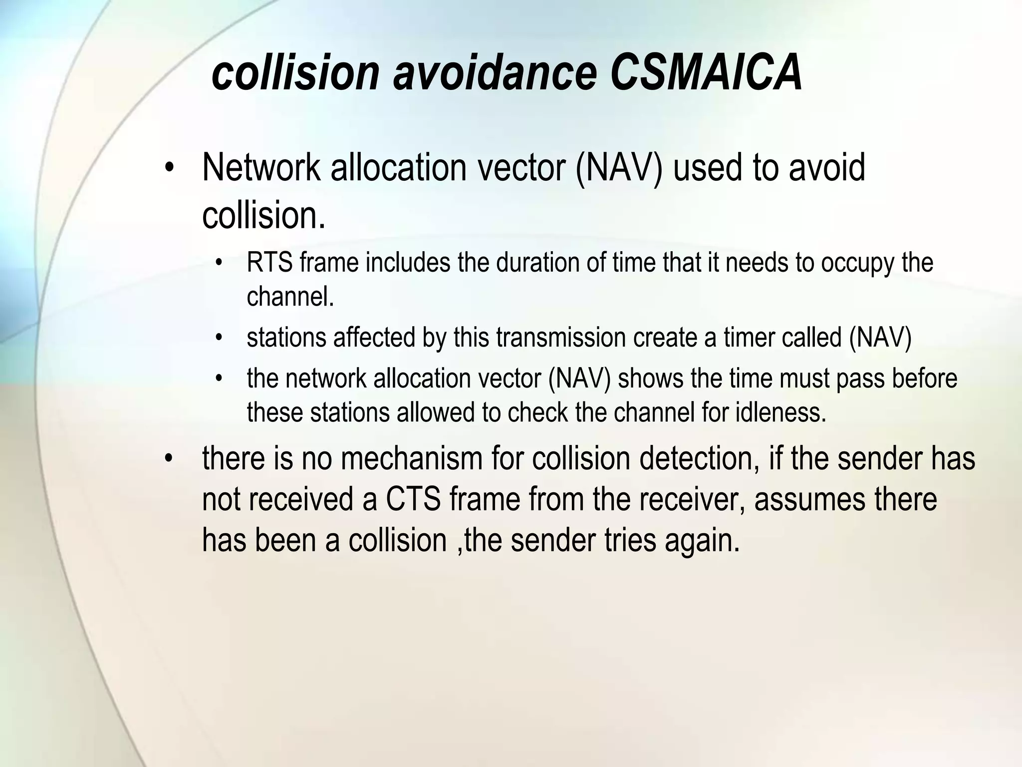 collision avoidance CSMAICA
• Network allocation vector (NAV) used to avoid
collision.
• RTS frame includes the duration of time that it needs to occupy the
channel.
• stations affected by this transmission create a timer called (NAV)
• the network allocation vector (NAV) shows the time must pass before
these stations allowed to check the channel for idleness.
• there is no mechanism for collision detection, if the sender has
not received a CTS frame from the receiver, assumes there
has been a collision ,the sender tries again.
 