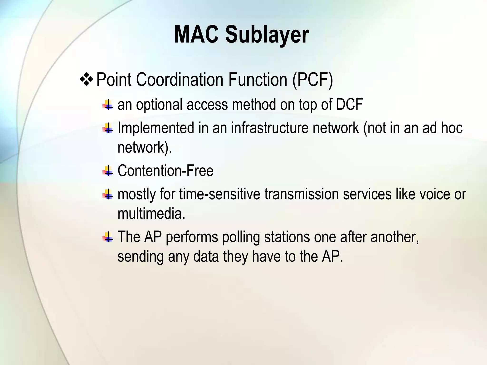 MAC Sublayer
Point Coordination Function (PCF)
an optional access method on top of DCF
Implemented in an infrastructure network (not in an ad hoc
network).
Contention-Free
mostly for time-sensitive transmission services like voice or
multimedia.
The AP performs polling stations one after another,
sending any data they have to the AP.
 