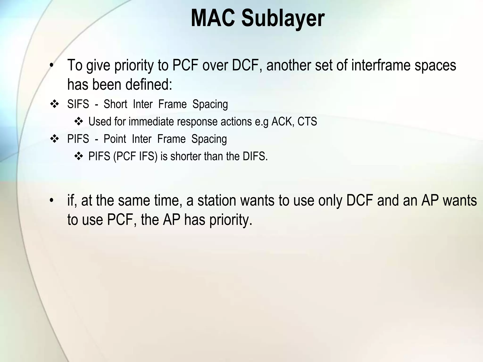 MAC Sublayer
• To give priority to PCF over DCF, another set of interframe spaces
has been defined:
 SIFS - Short Inter Frame Spacing
 Used for immediate response actions e.g ACK, CTS
 PIFS - Point Inter Frame Spacing
 PIFS (PCF IFS) is shorter than the DIFS.
• if, at the same time, a station wants to use only DCF and an AP wants
to use PCF, the AP has priority.
 