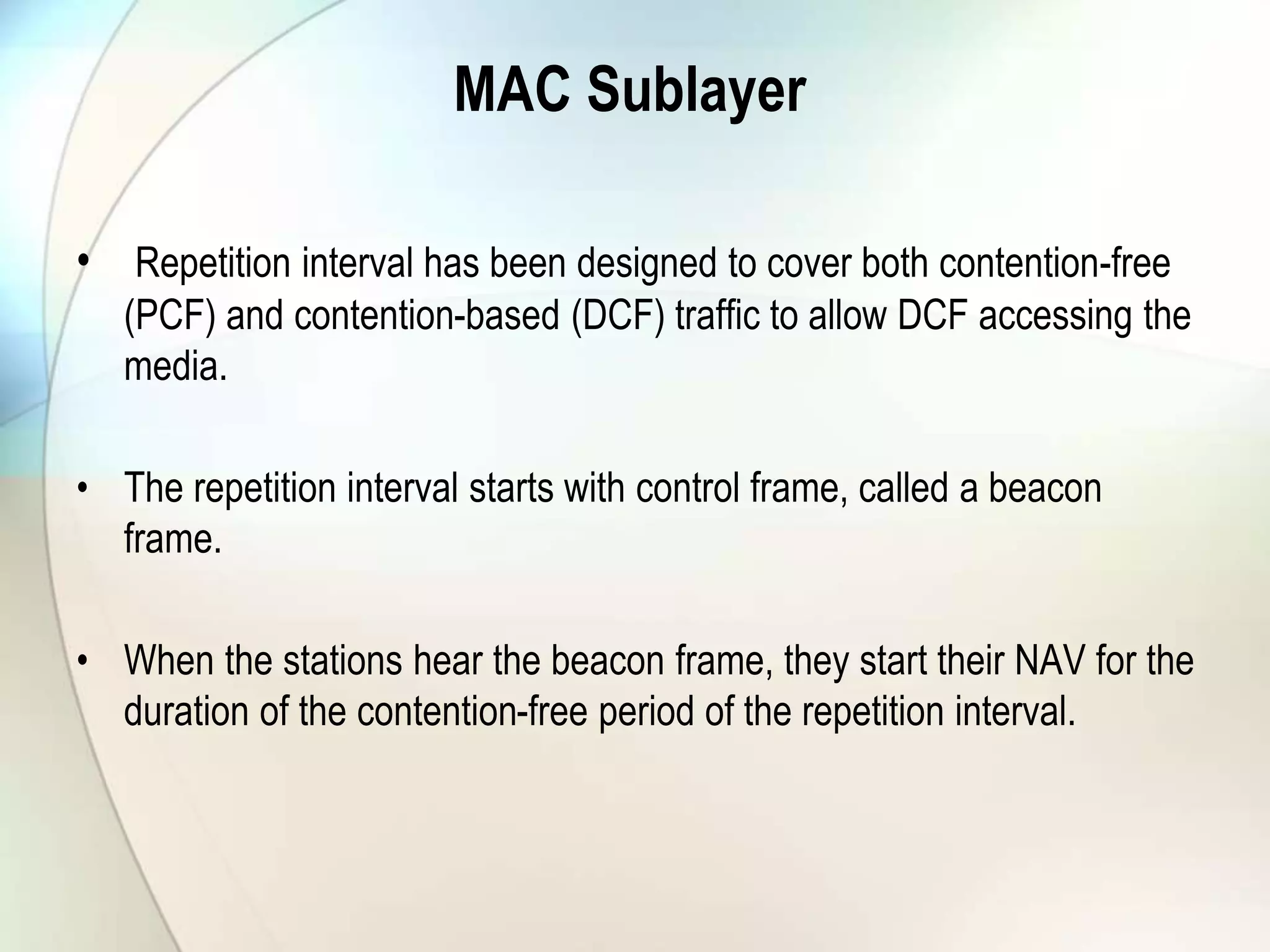 MAC Sublayer
• Repetition interval has been designed to cover both contention-free
(PCF) and contention-based (DCF) traffic to allow DCF accessing the
media.
• The repetition interval starts with control frame, called a beacon
frame.
• When the stations hear the beacon frame, they start their NAV for the
duration of the contention-free period of the repetition interval.
 