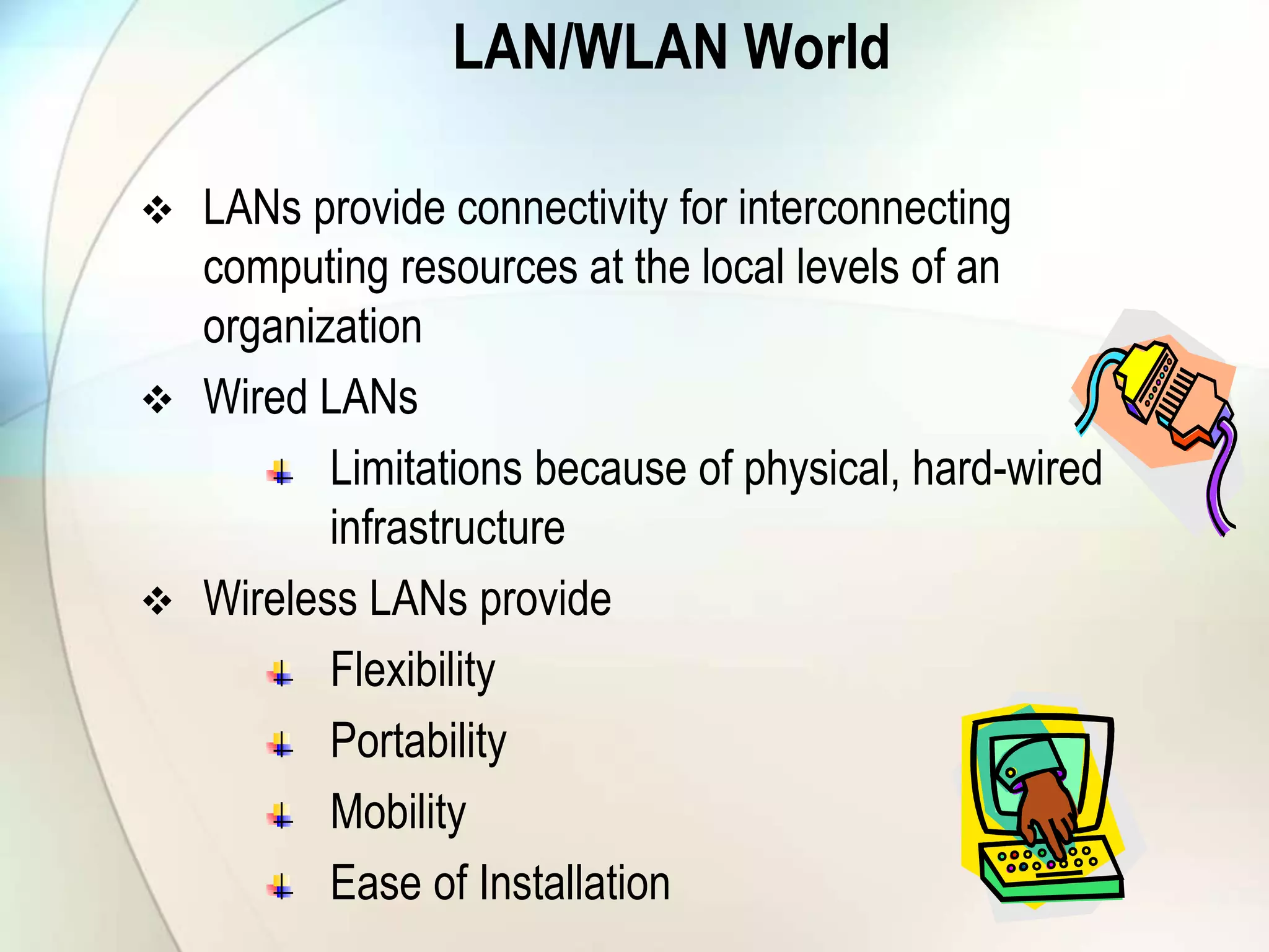 LAN/WLAN World
 LANs provide connectivity for interconnecting
computing resources at the local levels of an
organization
 Wired LANs
Limitations because of physical, hard-wired
infrastructure
 Wireless LANs provide
Flexibility
Portability
Mobility
Ease of Installation
 